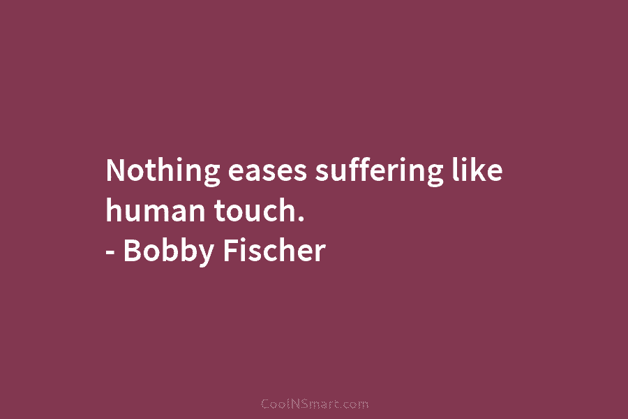Nothing eases suffering like human touch. – Bobby Fischer