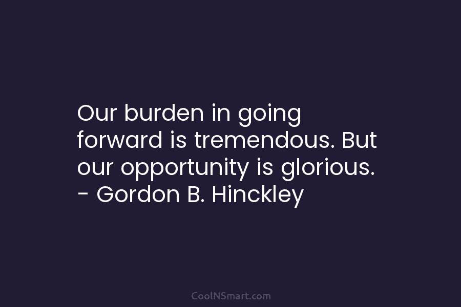 Our burden in going forward is tremendous. But our opportunity is glorious. – Gordon B. Hinckley