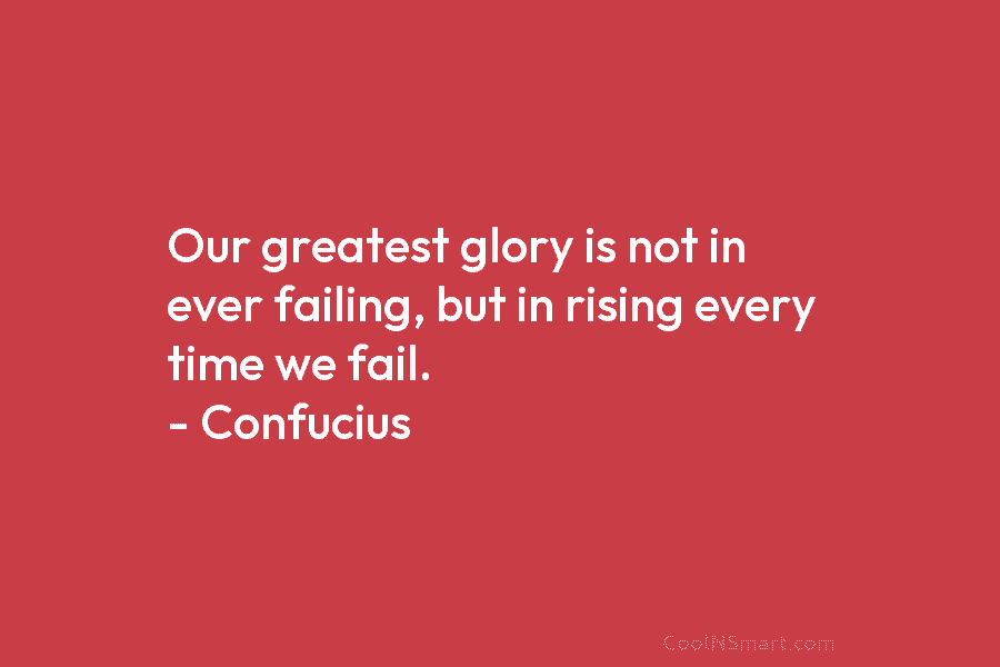 Our greatest glory is not in ever failing, but in rising every time we fail. – Confucius