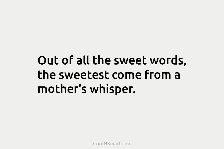 Out of all the sweet words, the sweetest come from a mother’s whisper.