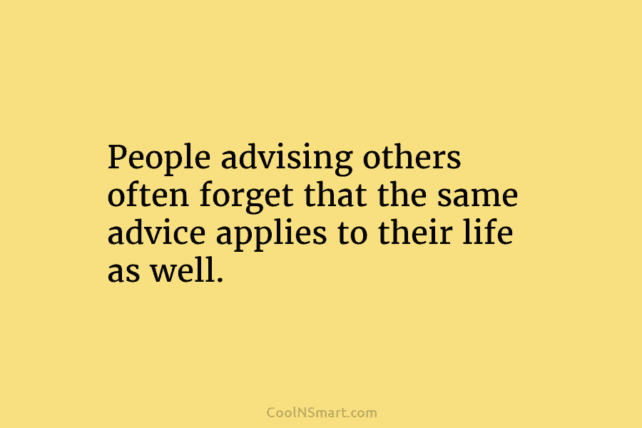 People advising others often forget that the same advice applies to their life as well.
