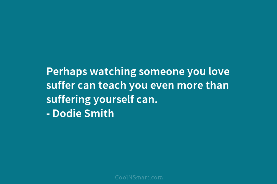 Perhaps watching someone you love suffer can teach you even more than suffering yourself can. – Dodie Smith