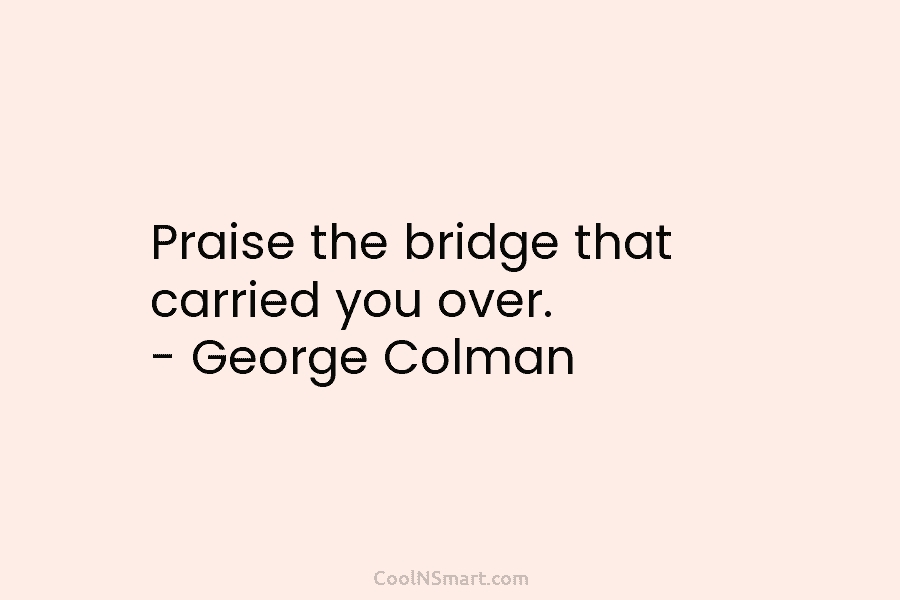 Praise the bridge that carried you over. – George Colman