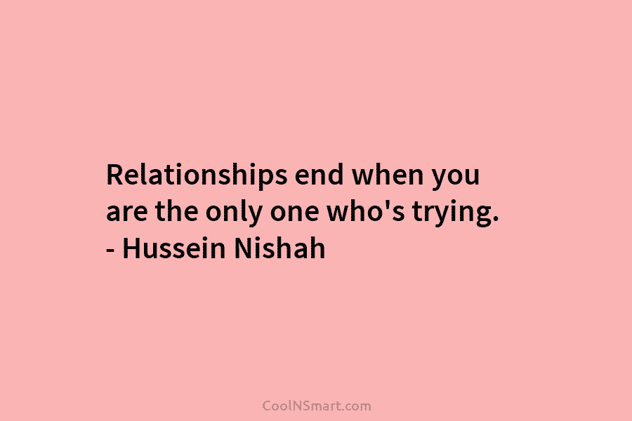 Relationships end when you are the only one who’s trying. – Hussein Nishah