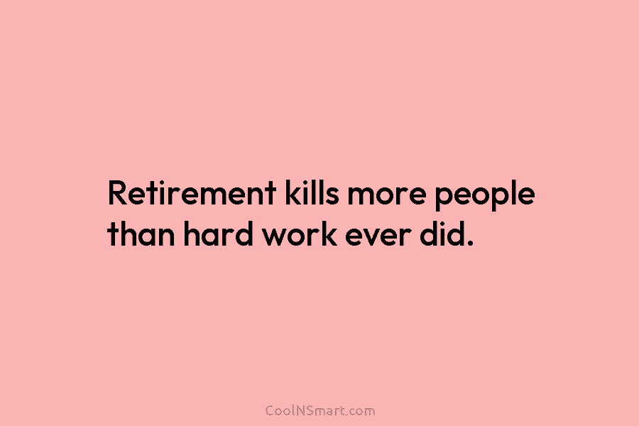 Retirement kills more people than hard work ever did.