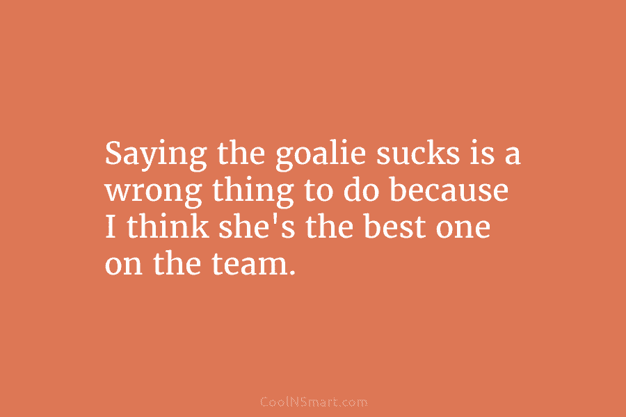 Saying the goalie sucks is a wrong thing to do because I think she’s the...