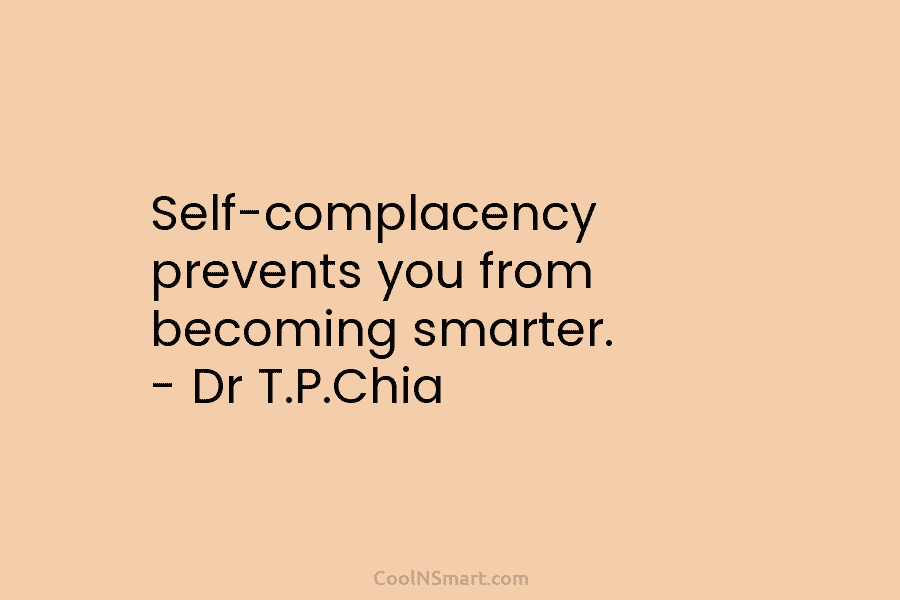 Self-complacency prevents you from becoming smarter. – Dr T.P.Chia