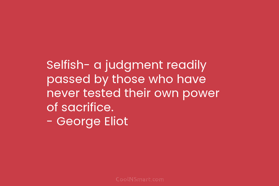 Selfish- a judgment readily passed by those who have never tested their own power of sacrifice. – George Eliot
