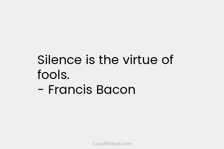 Silence is the virtue of fools. – Francis Bacon