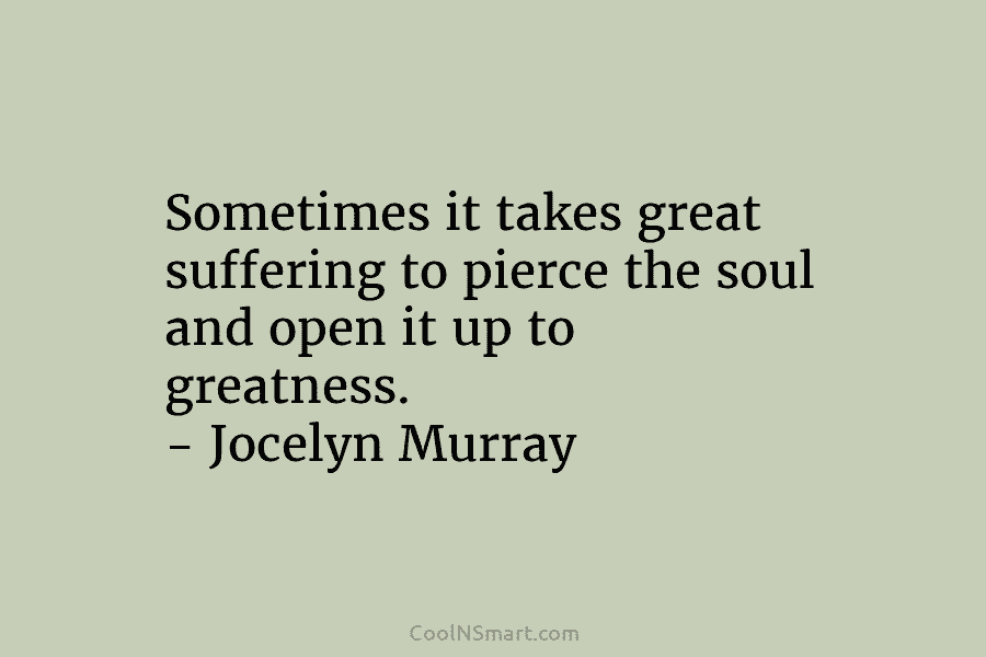 Sometimes it takes great suffering to pierce the soul and open it up to greatness. – Jocelyn Murray
