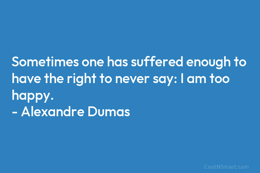 Sometimes one has suffered enough to have the right to never say: I am too happy. – Alexandre Dumas