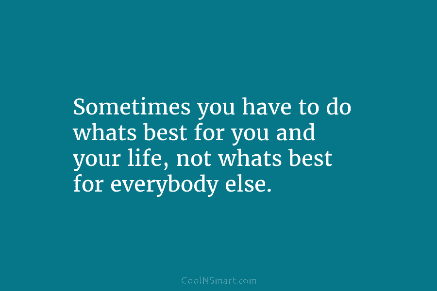 Sometimes you have to do whats best for you and your life, not whats best for everybody else.