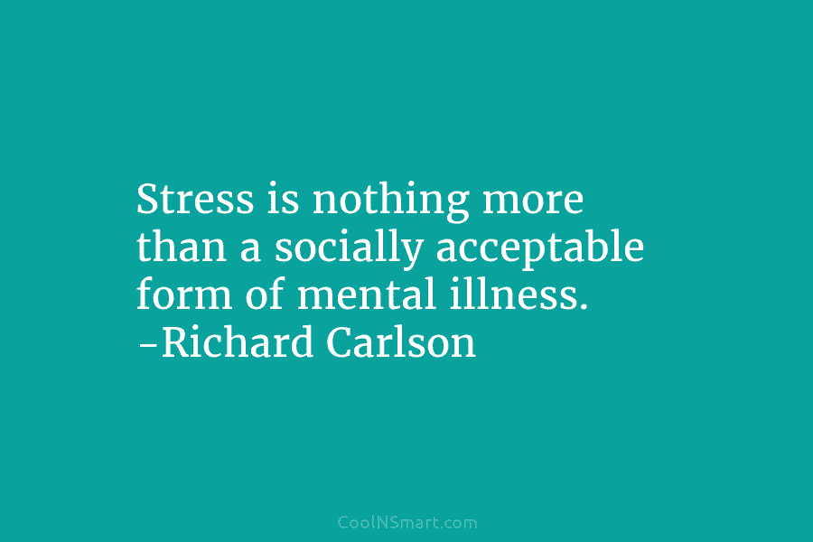 Stress is nothing more than a socially acceptable form of mental illness. -Richard Carlson