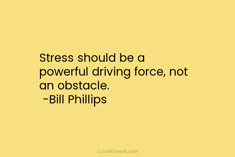 Stress should be a powerful driving force, not an obstacle. -Bill Phillips
