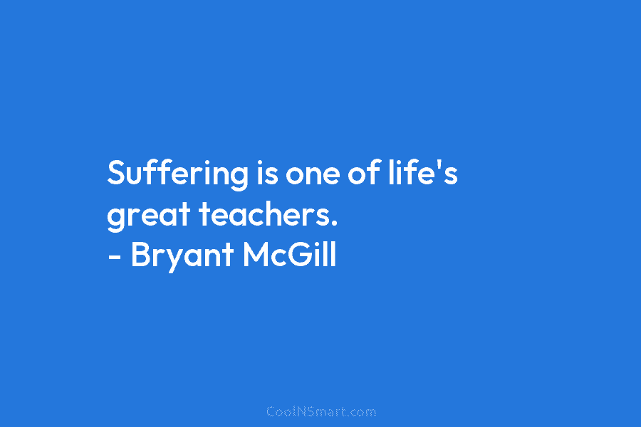 Suffering is one of life’s great teachers. – Bryant McGill