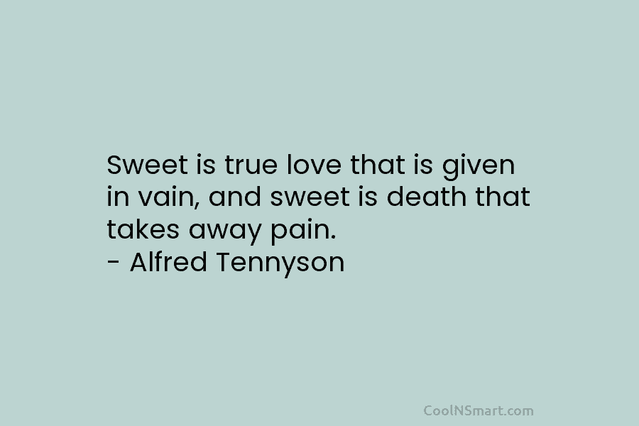 Sweet is true love that is given in vain, and sweet is death that takes away pain. – Alfred Tennyson