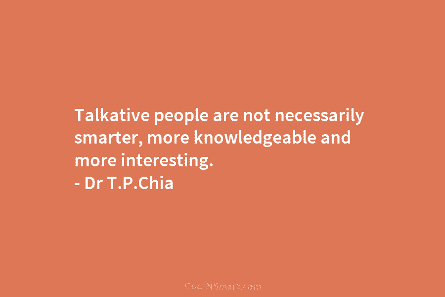Talkative people are not necessarily smarter, more knowledgeable and more interesting. – Dr T.P.Chia