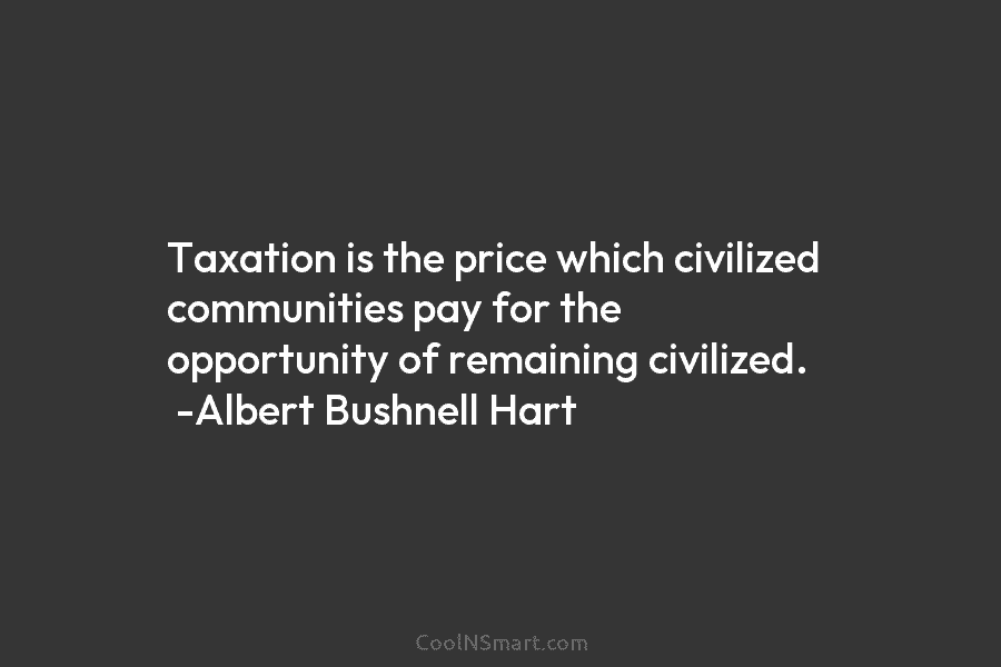 Taxation is the price which civilized communities pay for the opportunity of remaining civilized. -Albert Bushnell Hart