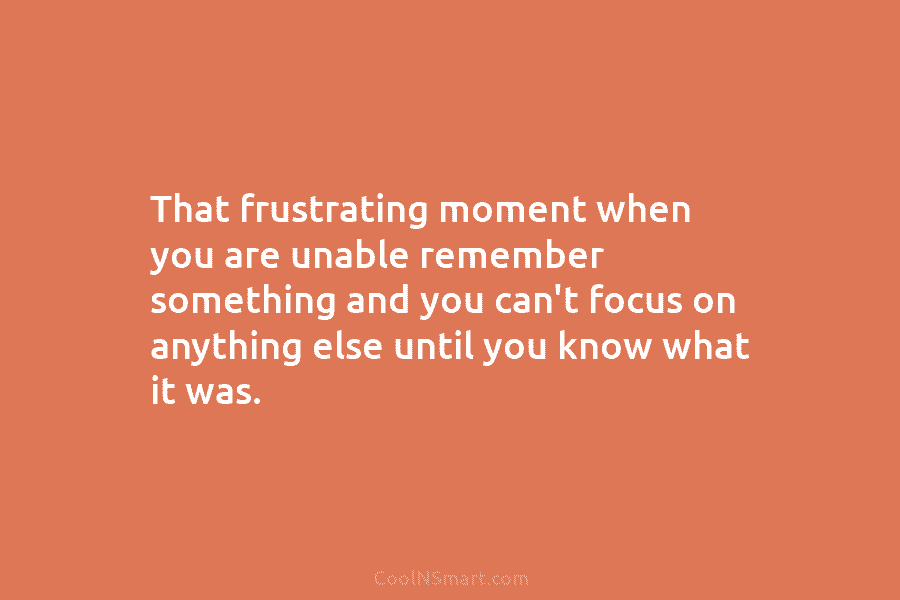 That frustrating moment when you are unable remember something and you can’t focus on anything...