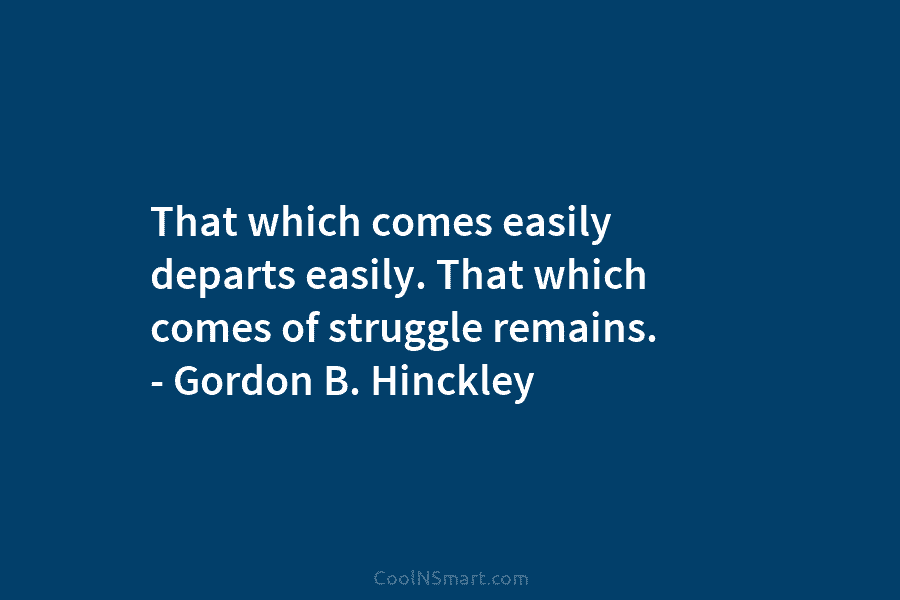 That which comes easily departs easily. That which comes of struggle remains. – Gordon B. Hinckley