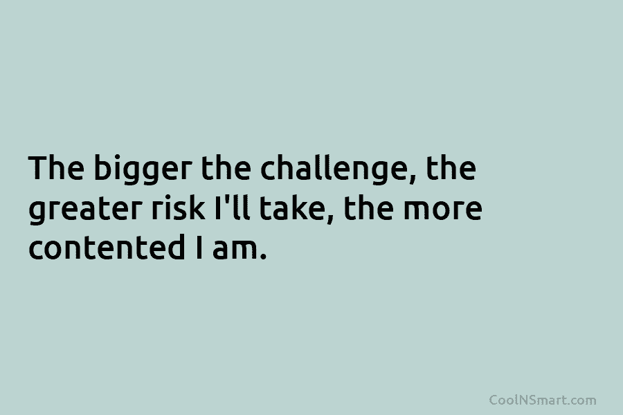 The bigger the challenge, the greater risk I’ll take, the more contented I am.