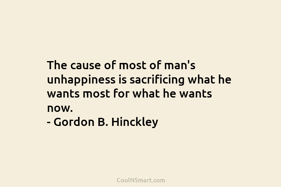The cause of most of man’s unhappiness is sacrificing what he wants most for what he wants now. – Gordon...