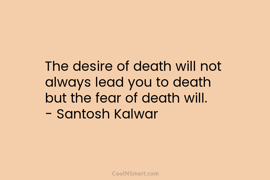 The desire of death will not always lead you to death but the fear of death will. – Santosh Kalwar