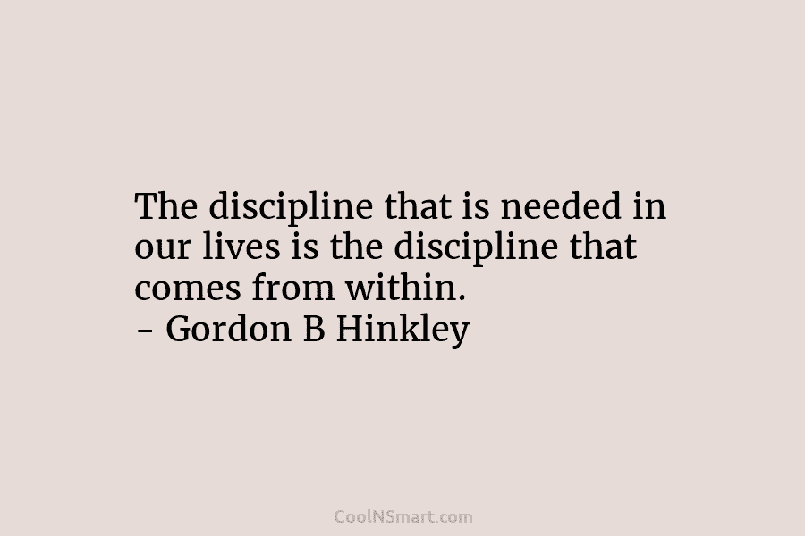 The discipline that is needed in our lives is the discipline that comes from within. – Gordon B Hinkley