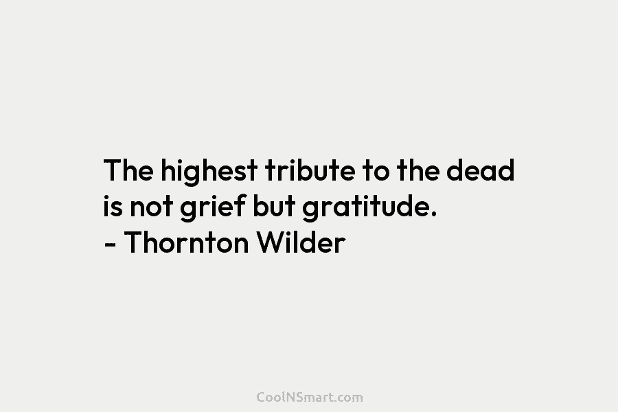 The highest tribute to the dead is not grief but gratitude. – Thornton Wilder