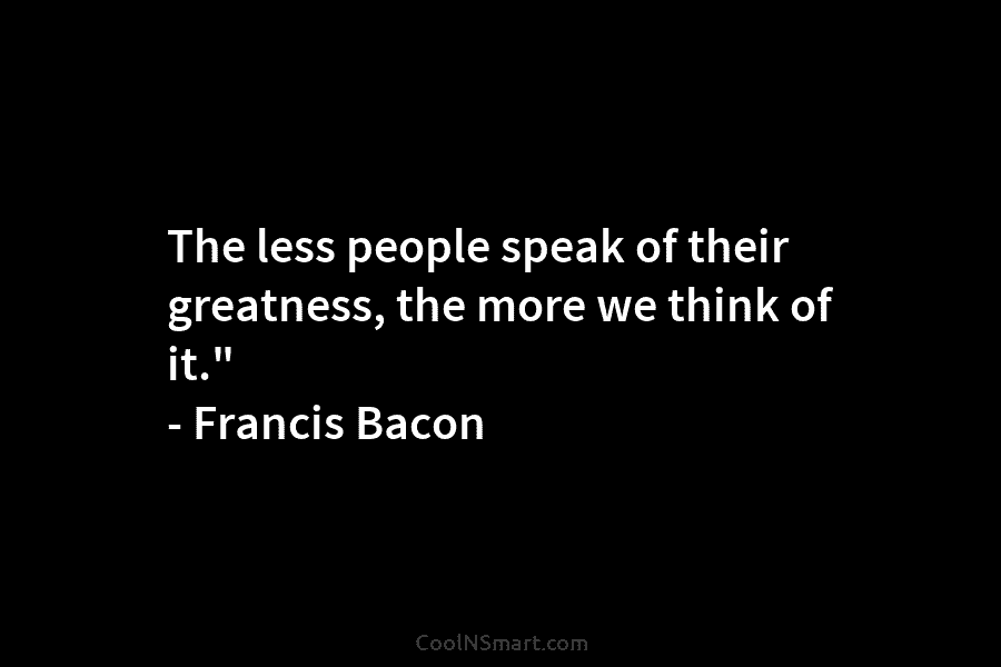 The less people speak of their greatness, the more we think of it.” – Francis Bacon
