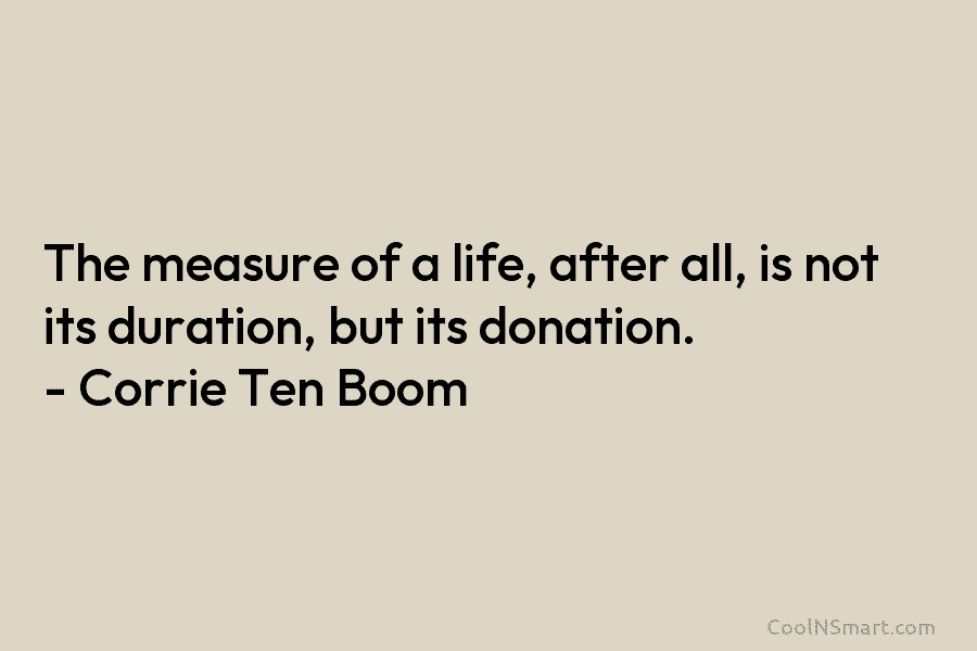 The measure of a life, after all, is not its duration, but its donation. – Corrie Ten Boom
