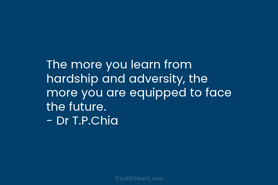 The more you learn from hardship and adversity, the more you are equipped to face the future. – Dr T.P.Chia