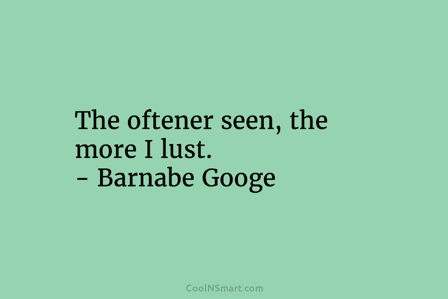 The oftener seen, the more I lust. – Barnabe Googe