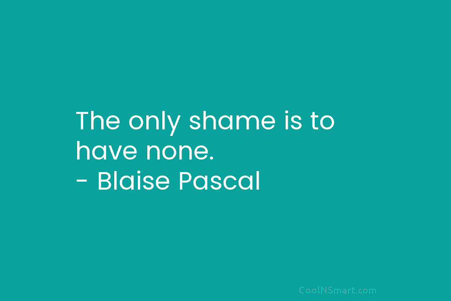 The only shame is to have none. – Blaise Pascal