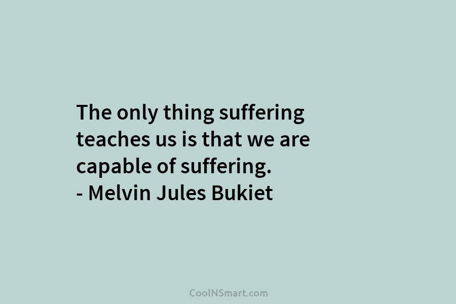 The only thing suffering teaches us is that we are capable of suffering. – Melvin Jules Bukiet
