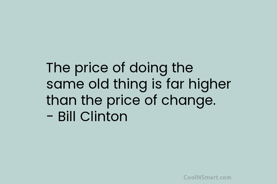 The price of doing the same old thing is far higher than the price of change. – Bill Clinton