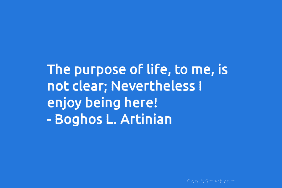 The purpose of life, to me, is not clear; Nevertheless I enjoy being here! – Boghos L. Artinian