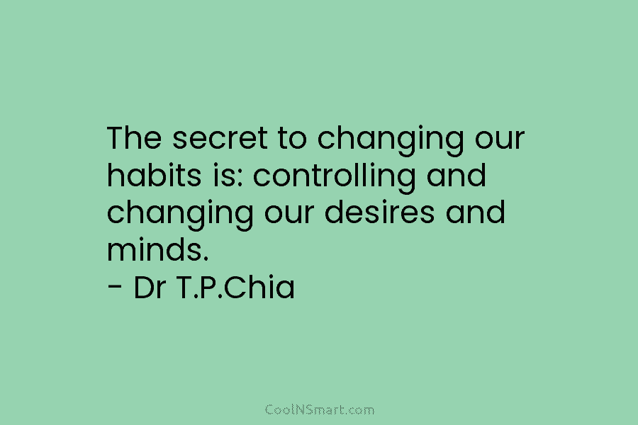The secret to changing our habits is: controlling and changing our desires and minds. – Dr T.P.Chia