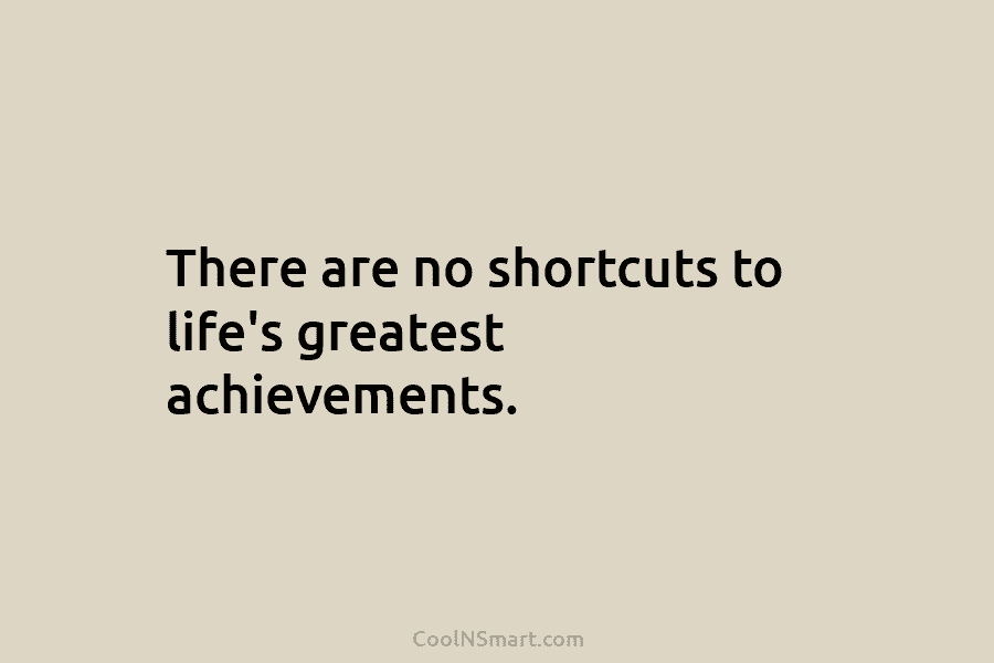 There are no shortcuts to life’s greatest achievements.