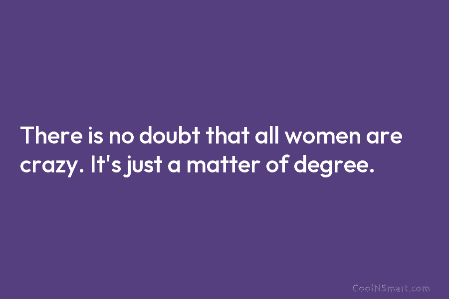 There is no doubt that all women are crazy. It’s just a matter of degree.