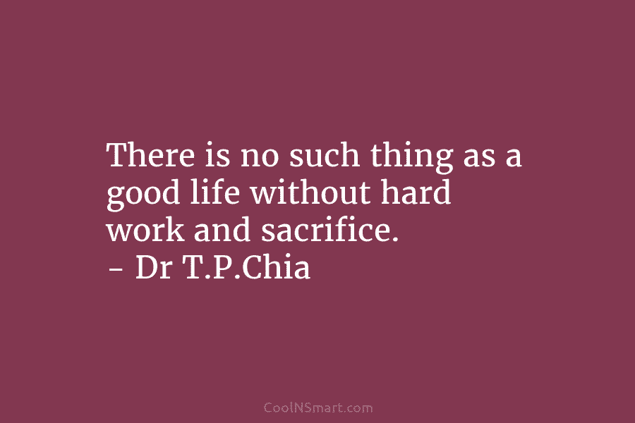 There is no such thing as a good life without hard work and sacrifice. – Dr T.P.Chia