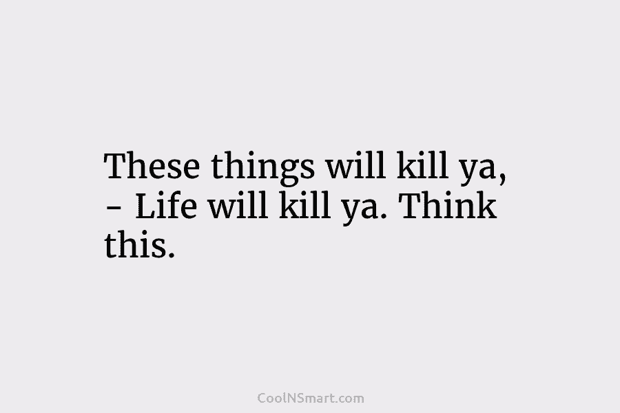 These things will kill ya, – Life will kill ya. Think this.