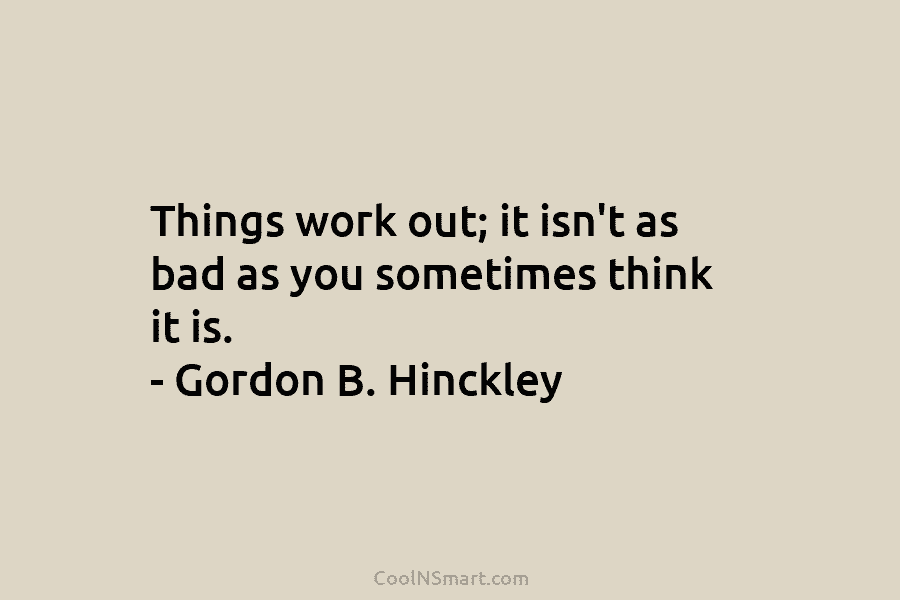 Things work out; it isn’t as bad as you sometimes think it is. – Gordon B. Hinckley