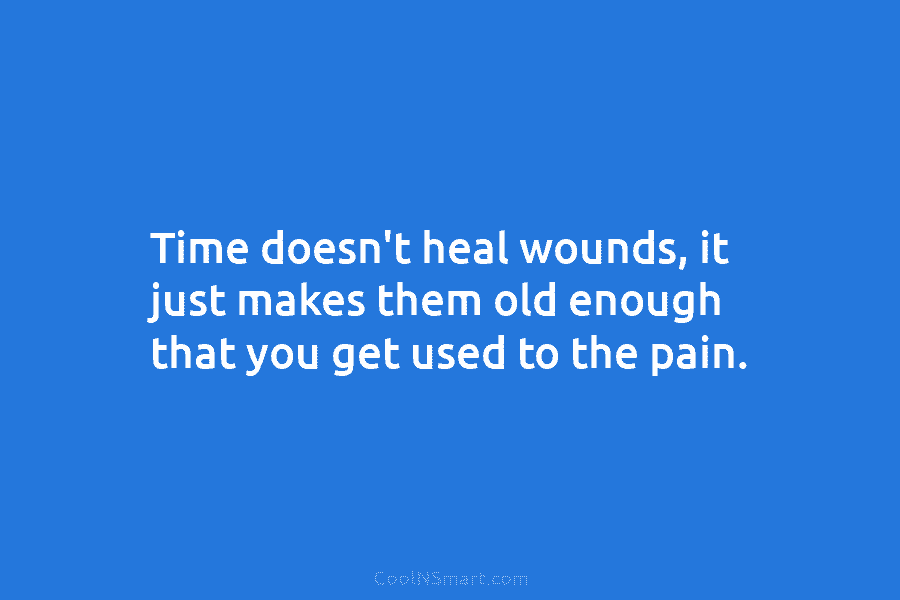 Time doesn’t heal wounds, it just makes them old enough that you get used to the pain.