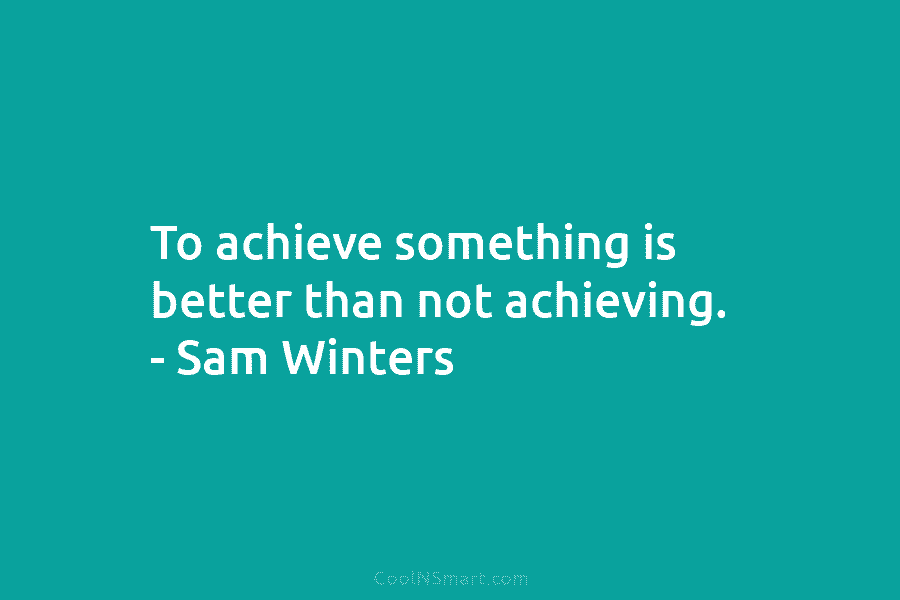 To achieve something is better than not achieving. – Sam Winters