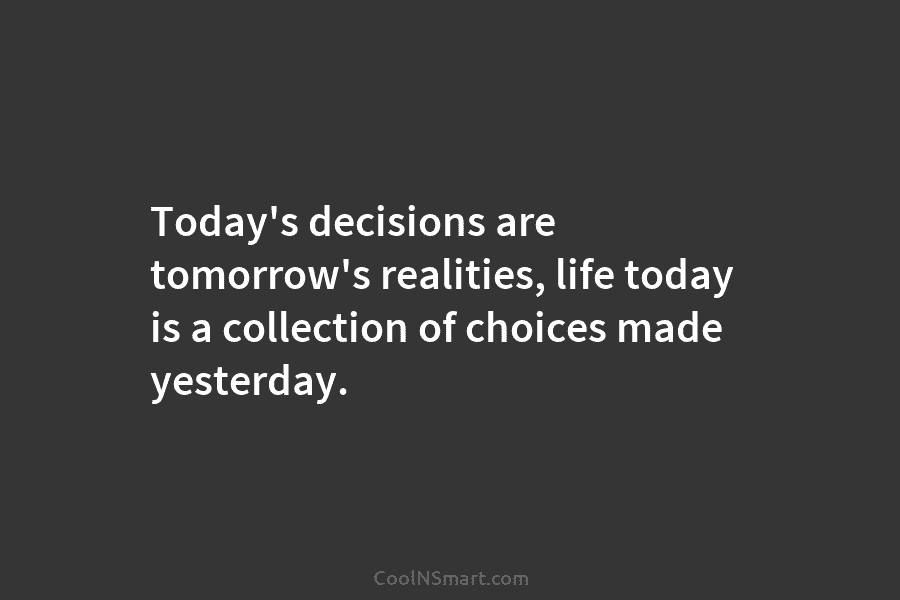 Today’s decisions are tomorrow’s realities, life today is a collection of choices made yesterday.