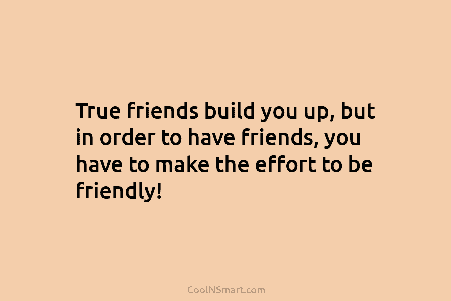 True friends build you up, but in order to have friends, you have to make the effort to be friendly!