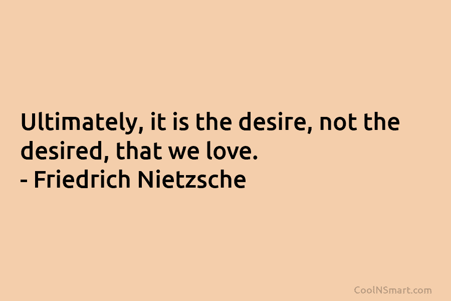 Ultimately, it is the desire, not the desired, that we love. – Friedrich Nietzsche