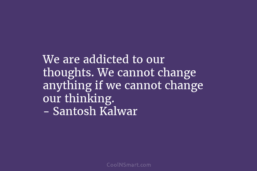 We are addicted to our thoughts. We cannot change anything if we cannot change our thinking. – Santosh Kalwar