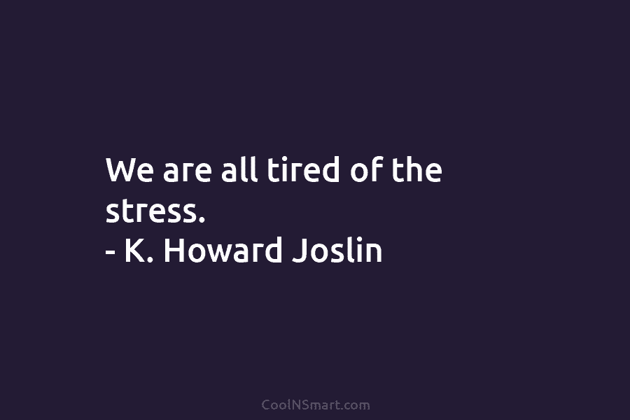 We are all tired of the stress. – K. Howard Joslin